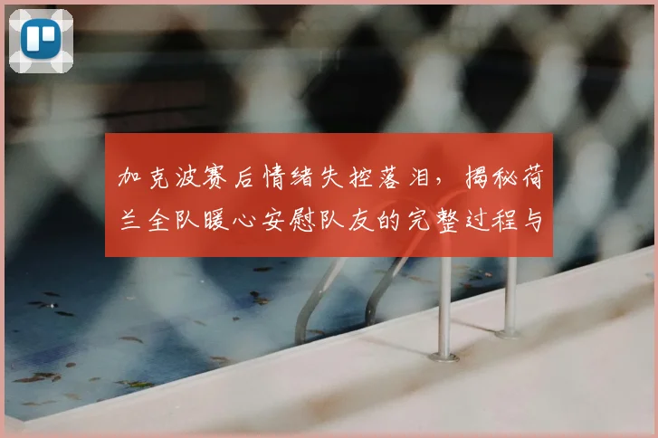 加克波赛后情绪失控落泪,揭秘荷兰全队暖心安慰队友的完整过程与方法