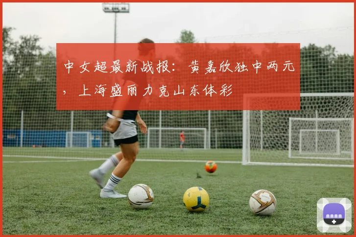 中女超最新战报：黄嘉欣独中两元，上海盛丽力克山东体彩