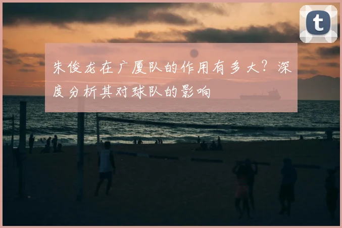 朱俊龙在广厦队的作用有多大？深度分析其对球队的影响