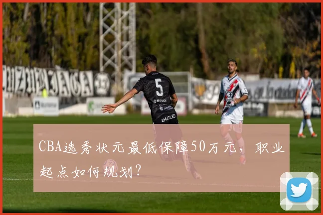 CBA选秀状元最低保障50万元,职业起点如何规划?