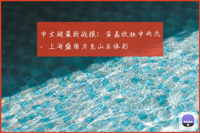 中女超最新战报：黄嘉欣独中两元，上海盛丽力克山东体彩