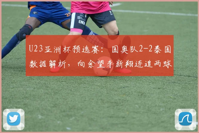 U23亚洲杯预选赛：国奥队2-2泰国数据解析，向余望李新翔连追两球扳平过程回顾