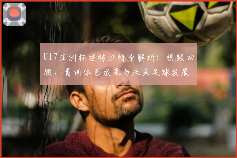 U17亚洲杯逆转沙特全解析：视频回顾、青训体系成果与未来足球发展路径