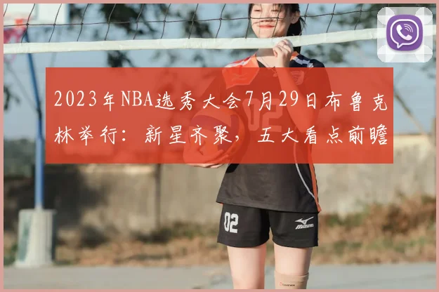 2023年NBA选秀大会7月29日布鲁克林举行:新星齐聚,五大看点前瞻