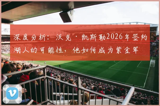 深度分析:沃克·凯斯勒2026年签约湖人的可能性,他如何成为紫金军团急需的护框核心?