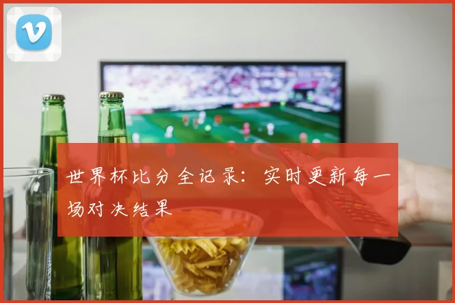 世界杯比分全记录:实时更新每一场对决结果