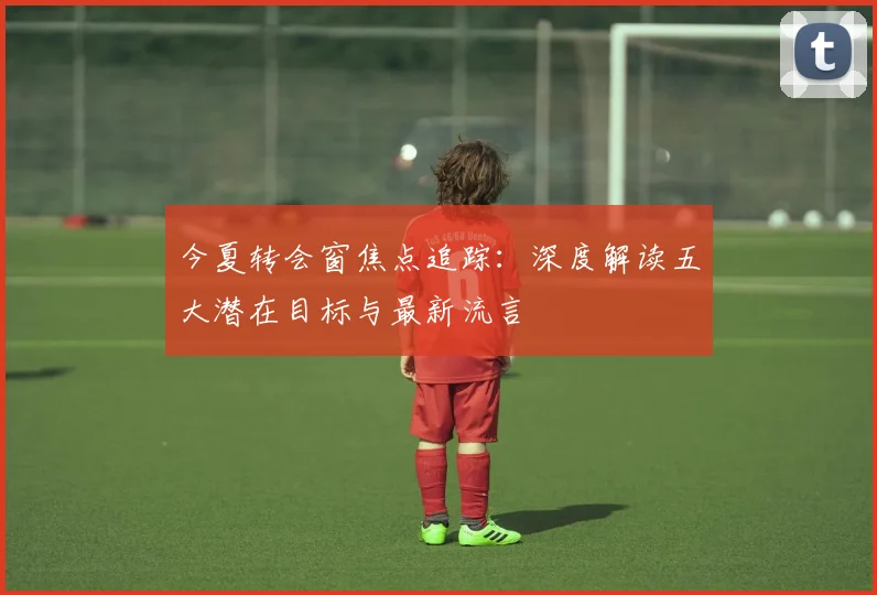 今夏转会窗焦点追踪:深度解读五大潜在目标与最新流言
