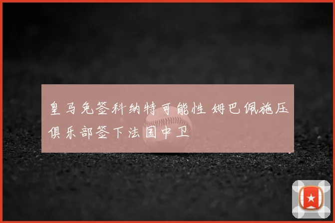 皇马免签科纳特可能性 姆巴佩施压俱乐部签下法国中卫