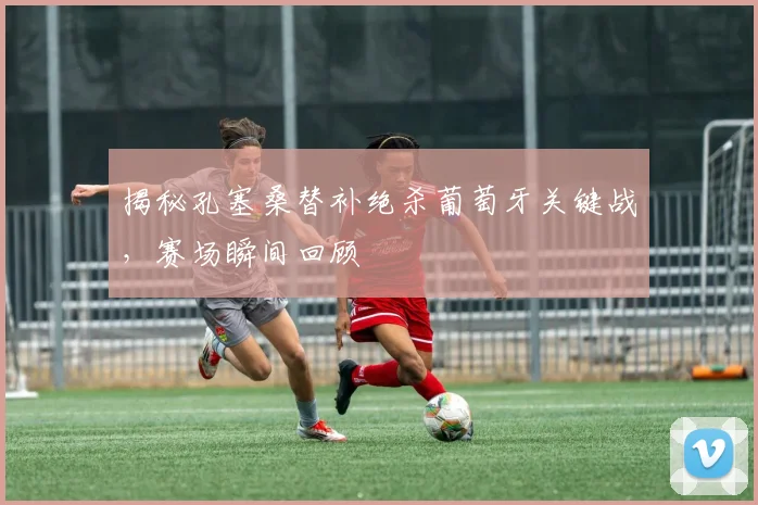 揭秘孔塞桑替补绝杀葡萄牙关键战,赛场瞬间回顾