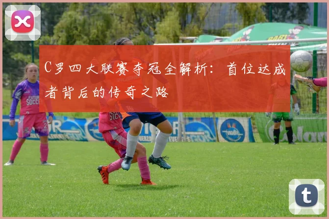 C罗四大联赛夺冠全解析:首位达成者背后的传奇之路