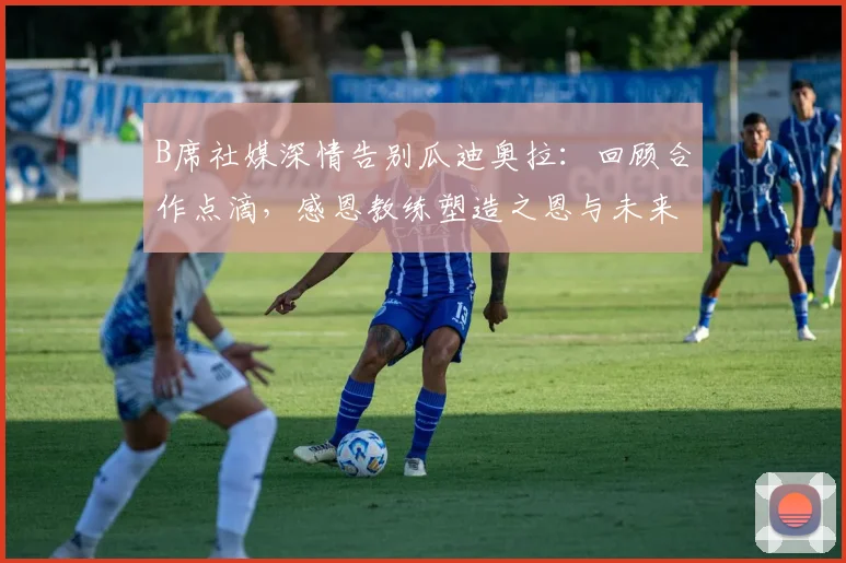 B席社媒深情告别瓜迪奥拉:回顾合作点滴,感恩教练塑造之恩与未来展望
