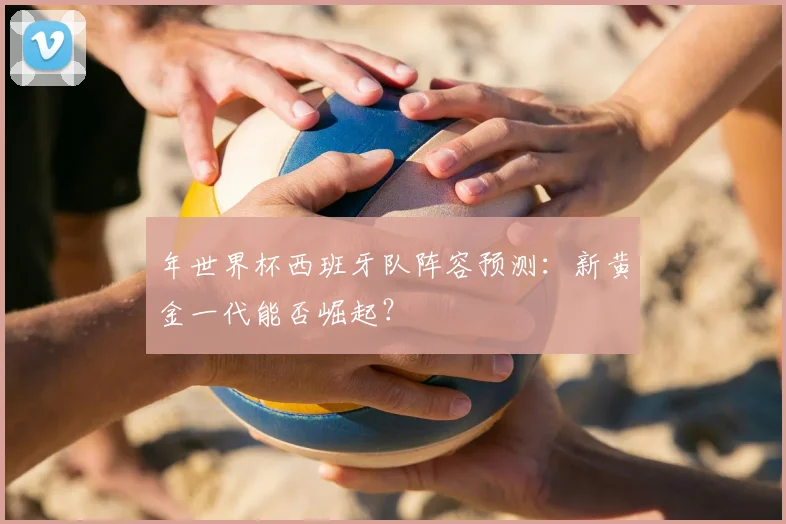 年世界杯西班牙队阵容预测:新黄金一代能否崛起?