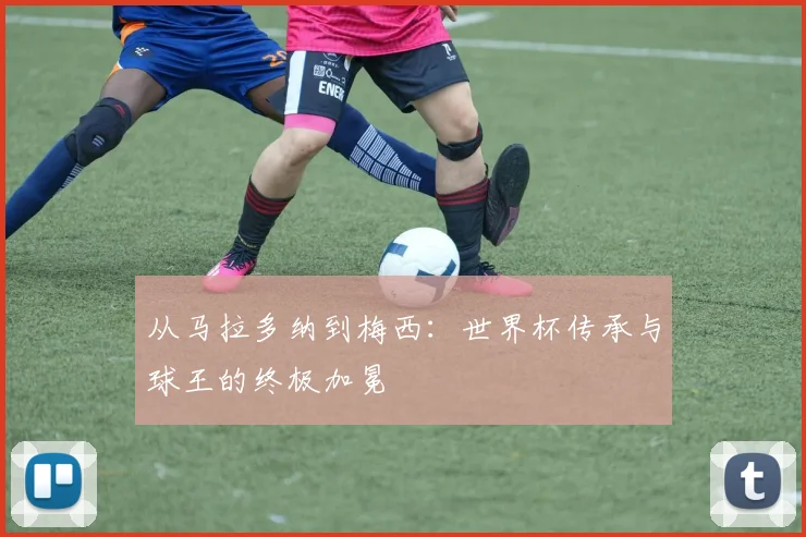 从马拉多纳到梅西:世界杯传承与球王的终极加冕