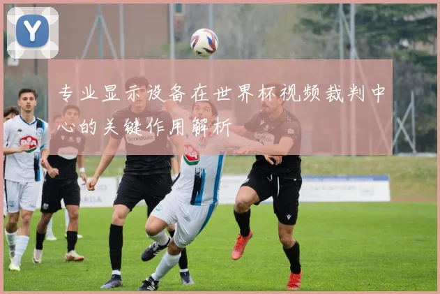 专业显示设备在世界杯视频裁判中心的关键作用解析